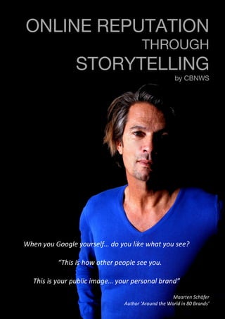 ©2014 – CBNWS.com
	
  	
  	
  	
  	
  	
  
ONLINE REPUTATION
THROUGH
STORYTELLING
by CBNWS
When	
  you	
  Google	
  yourself…	
  do	
  you	
  like	
  what	
  you	
  see?	
  
	
  
	
  	
  	
  	
  “This	
  is	
  how	
  other	
  people	
  see	
  you.	
  	
  
	
  
This	
  is	
  your	
  public	
  image…	
  your	
  personal	
  brand”	
  
	
  
	
  
	
  
Maarten	
  Schäfer	
  
Author	
  ‘Around	
  the	
  World	
  in	
  80	
  Brands’	
  
	
  
 