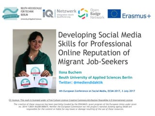 Developing Social Media
Skills for Professional
Online Reputation of
Migrant Job-Seekers
Ilona Buchem
Beuth University of Applied Sciences Berlin
Twitter: @mediendidaktik
The creation of these resources has been (partially) funded by the ERASMUS+ grant program of the European Union under grant
no. 2014-1-DE01-KA200-000675. Neither the European Commission nor the project's national funding agency DAAD are
responsible for the content or liable for any losses or damage resulting of the use of these resources.
CC-licence: This work is licensed under a Free Culture Licence Creative Commons Attribution-ShareAlike 4.0 International License
4th European Conference on Social Media, ECSM 2017, 3 July 2017
 