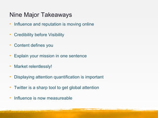 Nine Major Takeaways 
• Influence and reputation is moving online

• Credibility before Visibility 

• Content defines you...