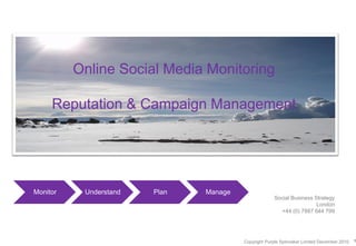 Online Social Media Monitoring

     Reputation & Campaign Management




Monitor    Understand   Plan   Manage
                                                     Social Business Strategy
                                                                      London
                                                       +44 (0) 7887 644 799




                                        Copyright Purple Spinnaker Limited December 2010   1
 