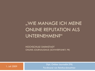 „WIE MANAGE ICH MEINE
               ONLINE REPUTATION ALS
               UNTERNEHMEN?“
               HOCHSCHULE DARMSTADT
               ONLINE-JOURNALISMUS (SCHWERPUNKT: PR)




                                Dipl. Online-Journalist (PR)
1. Juli 2009
                             Ferdinand von Reinhardstoettner
 