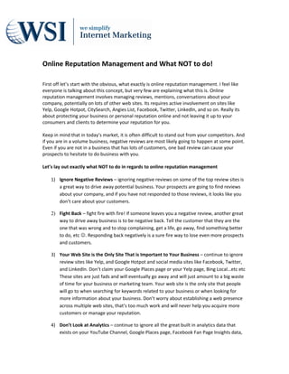 Online Reputation Management and What NOT to do!

First off let’s start with the obvious, what exactly is online reputation management. I feel like
everyone is talking about this concept, but very few are explaining what this is. Online
reputation management involves managing reviews, mentions, conversations about your
company, potentially on lots of other web sites. Its requires active involvement on sites like
Yelp, Google Hotpot, CitySearch, Angies List, Facebook, Twitter, LinkedIn, and so on. Really its
about protecting your business or personal reputation online and not leaving it up to your
consumers and clients to determine your reputation for you.

Keep in mind that in today’s market, it is often difficult to stand out from your competitors. And
if you are in a volume business, negative reviews are most likely going to happen at some point.
Even if you are not in a business that has lots of customers, one bad review can cause your
prospects to hesitate to do business with you.

Let’s lay out exactly what NOT to do in regards to online reputation management

    1) Ignore Negative Reviews – ignoring negative reviews on some of the top review sites is
       a great way to drive away potential business. Your prospects are going to find reviews
       about your company, and if you have not responded to those reviews, it looks like you
       don’t care about your customers.

    2) Fight Back – fight fire with fire! If someone leaves you a negative review, another great
       way to drive away business is to be negative back. Tell the customer that they are the
       one that was wrong and to stop complaining, get a life, go away, find something better
       to do, etc . Responding back negatively is a sure fire way to lose even more prospects
       and customers.

    3) Your Web Site is the Only Site That is Important to Your Business – continue to ignore
       review sites like Yelp, and Google Hotpot and social media sites like Facebook, Twitter,
       and LinkedIn. Don’t claim your Google Places page or your Yelp page, Bing Local…etc etc
       These sites are just fads and will eventually go away and will just amount to a big waste
       of time for your business or marketing team. Your web site is the only site that people
       will go to when searching for keywords related to your business or when looking for
       more information about your business. Don’t worry about establishing a web presence
       across multiple web sites, that’s too much work and will never help you acquire more
       customers or manage your reputation.

    4) Don’t Look at Analytics – continue to ignore all the great built in analytics data that
       exists on your YouTube Channel, Google Places page, Facebook Fan Page Insights data,
 