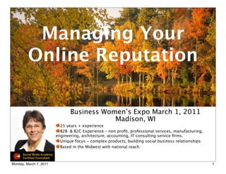 Managing Your
         Online Reputation

                               Business Women’s Expo March 1, 2011
                                           Madison, WI
                          25 years + experience
                          B2B & B2C Experience – non proﬁt, professional services, manufacturing,
                        engineering, architecture, accounting, IT consulting service ﬁrms.
                          Unique focus - complex products, building social business relationships
                          Based in the Midwest with national reach.



Monday, March 7, 2011                                                                               1
 