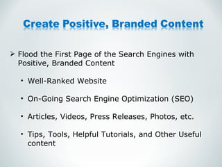 Flood the First Page of the Search Engines with Positive, Branded Content Well-Ranked Website On-Going Search Engine Optimization (SEO) Articles, Videos, Press Releases, Photos, etc. Tips, Tools, Helpful Tutorials, and Other Useful content 