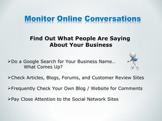 Find Out What People Are Saying  About Your Business Do a Google Search for Your Business Name… What Comes Up? Check Articles, Blogs, Forums, and Customer Review Sites Frequently Check Your Own Blog / Website for Comments Pay Close Attention to the Social Network Sites 