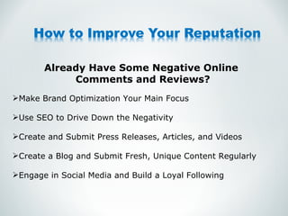 Already Have Some Negative Online  Comments and Reviews? Make Brand Optimization Your Main Focus Use SEO to Drive Down the Negativity Create and Submit Press Releases, Articles, and Videos Create a Blog and Submit Fresh, Unique Content Regularly Engage in Social Media and Build a Loyal Following  