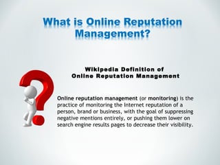 Wikipedia Definition of  Online Reputation Management Online reputation management  (or  monitoring ) is the practice of monitoring the Internet reputation of a person, brand or business, with the goal of suppressing negative mentions entirely, or pushing them lower on search engine results pages to decrease their visibility. 