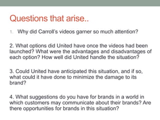 Questions that arise..
1. Why did Carroll’s videos garner so much attention?
2. What options did United have once the videos had been
launched? What were the advantages and disadvantages of
each option? How well did United handle the situation?
3. Could United have anticipated this situation, and if so,
what could it have done to minimize the damage to its
brand?
4. What suggestions do you have for brands in a world in
which customers may communicate about their brands? Are
there opportunities for brands in this situation?
 
