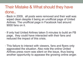 Their Mistake & What should they have
done..
• Back in 2009, all posts were removed and their wall was
wiped clean despite it being an unofficial page of United
Airlines. The unofficial page in Facebook had around
9000 fans on it.
• If only had United Airlines taken 5 minutes to build an FB
page, they could have interacted with their fans and
reduced the impact of this crisis.
• This failure to interact with viewers, fans and flyers only
aggravated the situation. Also note the online United
Airlines press room was silent on the issue, thus losing
another opportunity to appease the growing online anger.
 