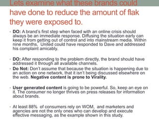Lets examine what these brands could
have done to reduce the amount of flak
they were exposed to.
• DO: A brand’s first step when faced with an online crisis should
always be an immediate response. Diffusing the situation early can
keep it from getting out of control and into mainstream media. Within
nine months, United could have responded to Dave and addressed
his complaint amicably.
• DO: After responding to the problem directly, the brand should have
addressed it through all available channels.
• Do Not: Don’t assume that because the situation is happening due to
an action on one network, that it isn’t being discussed elsewhere on
the web. Negative content is prone to Virality.
• User generated content is going to be powerful. So, keep an eye on
it. The consumer no longer thrives on press releases for information
about brands.
• At least 88% of consumers rely on WOM, and marketers and
agencies are not the only ones who can develop and execute
effective messaging, as the example shown in this study.
 