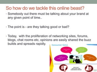 So how do we tackle this online beast?
• Somebody out there must be talking about your brand at
any given point of time..
• The point is - are they talking good or bad?
• Today, with the proliferation of networking sites, forums,
blogs, chat rooms etc, opinions are easily shared the buzz
builds and spreads rapidly.
 