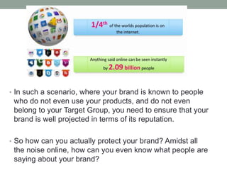 • In such a scenario, where your brand is known to people
who do not even use your products, and do not even
belong to your Target Group, you need to ensure that your
brand is well projected in terms of its reputation.
• So how can you actually protect your brand? Amidst all
the noise online, how can you even know what people are
saying about your brand?
 