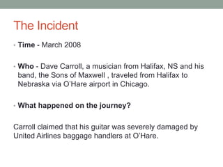 The Incident
• Time - March 2008
• Who - Dave Carroll, a musician from Halifax, NS and his
band, the Sons of Maxwell , traveled from Halifax to
Nebraska via O’Hare airport in Chicago.
• What happened on the journey?
Carroll claimed that his guitar was severely damaged by
United Airlines baggage handlers at O’Hare.
 