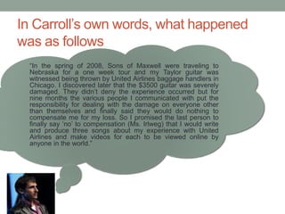 In Carroll’s own words, what happened
was as follows
“In the spring of 2008, Sons of Maxwell were traveling to
Nebraska for a one week tour and my Taylor guitar was
witnessed being thrown by United Airlines baggage handlers in
Chicago. I discovered later that the $3500 guitar was severely
damaged. They didn’t deny the experience occurred but for
nine months the various people I communicated with put the
responsibility for dealing with the damage on everyone other
than themselves and finally said they would do nothing to
compensate me for my loss. So I promised the last person to
finally say ‘no’ to compensation (Ms. Irlweg) that I would write
and produce three songs about my experience with United
Airlines and make videos for each to be viewed online by
anyone in the world.”
 