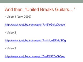 And then, “United Breaks Guitars…”
• Video 1 (July, 2009)
http://www.youtube.com/watch?v=5YGc4zOqozo
• Video 2
http://www.youtube.com/watch?v=h-UoERHaSQg
• Video 3
http://www.youtube.com/watch?v=P45E0uGVyeg
 