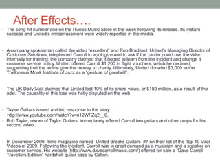 After Effects….
• The song hit number one on the iTunes Music Store in the week following its release. Its instant
success and United’s embarrassment were widely reported in the media.
• A company spokesman called the video “excellent” and Rob Bradford, United's Managing Director of
Customer Solutions, telephoned Carroll to apologize and to ask if the carrier could use the video
internally for training: the company claimed that it hoped to learn from the incident and change it
customer service policy. United offered Carroll $1,200 in flight vouchers, which he declined,
suggesting that the airline give the money to charity. Ultimately, United donated $3,000 to the
Thelonious Monk Institute of Jazz as a “gesture of goodwill”.
• The UK Daily(Mail claimed that United lost 10% of its share value, or $180 million, as a result of the
adxi. The causality of this loss was hotly disputed on the web.
• Taylor Guitars issued a video response to the story:
http://www.youtube.com/watch?v=n12WFZq2__0.
• Bob Taylor, owner of Taylor Guitars, immediately offered Carroll two guitars and other props for his
second video.
• In December 2009, Time magazine named United Breaks Guitars #7 on their list of the Top 10 Viral
Videos of 2009. Following the incident, Carroll was in great demand as a musician and a speaker on
customer service. His website (http://www.davecarrollmusic.com/) offered for sale a “Dave Carroll
Travellers Edition” hardshell guitar case by Calton.
 