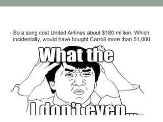 • So a song cost United Airlines about $180 million. Which,
incidentally, would have bought Carroll more than 51,000
replacement guitars.
 
