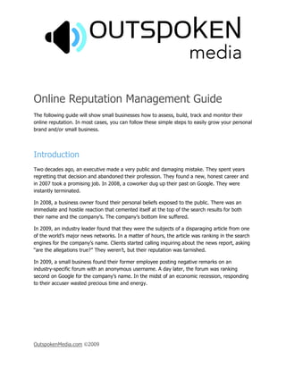 Online Reputation Management Guide
The following guide will show small businesses how to assess, build, track and monitor their
online reputation. In most cases, you can follow these simple steps to easily grow your personal
brand and/or small business.




Introduction
Two decades ago, an executive made a very public and damaging mistake. They spent years
regretting that decision and abandoned their profession. They found a new, honest career and
in 2007 took a promising job. In 2008, a coworker dug up their past on Google. They were
instantly terminated.

In 2008, a business owner found their personal beliefs exposed to the public. There was an
immediate and hostile reaction that cemented itself at the top of the search results for both
their name and the company’s. The company’s bottom line suffered.

In 2009, an industry leader found that they were the subjects of a disparaging article from one
of the world’s major news networks. In a matter of hours, the article was ranking in the search
engines for the company’s name. Clients started calling inquiring about the news report, asking
“are the allegations true?” They weren’t, but their reputation was tarnished.

In 2009, a small business found their former employee posting negative remarks on an
industry-specific forum with an anonymous username. A day later, the forum was ranking
second on Google for the company’s name. In the midst of an economic recession, responding
to their accuser wasted precious time and energy.




OutspokenMedia.com ©2009
 