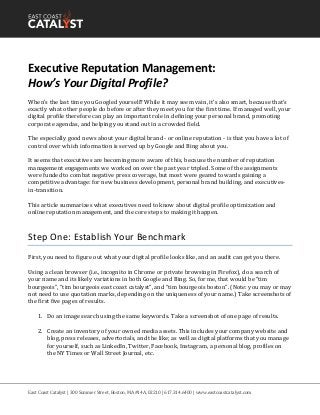 East Coast Catalyst | 300 Summer Street, Boston, MA #14A, 02210 | 617.314.6400 | www.eastcoastcatalyst.com
Executive Reputation Management:
How’s Your Digital Profile?
When’s the last time you Googled yourself? While it may seem vain, it’s also smart, because that's
exactly what other people do before or after they meet you for the first time. If managed well, your
digital profile therefore can play an important role in defining your personal brand, promoting
corporate agendas, and helping you stand out in a crowded field.
The especially good news about your digital brand - or online reputation - is that you have a lot of
control over which information is served up by Google and Bing about you.
It seems that executives are becoming more aware of this, because the number of reputation
management engagements we worked on over the past year tripled. Some of the assignments
were funded to combat negative press coverage, but most were geared towards gaining a
competitive advantage: for new business development, personal brand building, and executives-
in-transition.
This article summarizes what executives need to know about digital profile optimization and
online reputation management, and the core steps to making it happen.
Step One: Establish Your Benchmark
First, you need to figure out what your digital profile looks like, and an audit can get you there.
Using a clean browser (i.e., incognito in Chrome or private browsing in Firefox), do a search of
your name and its likely variations in both Google and Bing. So, for me, that would be “tim
bourgeois”, “tim bourgeois east coast catalyst”, and “tim bourgeois boston”. (Note: you may or may
not need to use quotation marks, depending on the uniqueness of your name.) Take screenshots of
the first five pages of results.
1. Do an image search using the same keywords. Take a screenshot of one page of results.
2. Create an inventory of your owned media assets. This includes your company website and
blog, press releases, advertorials, and the like; as well as digital platforms that you manage
for yourself, such as LinkedIn, Twitter, Facebook, Instagram, a personal blog, profiles on
the NY Times or Wall Street Journal, etc.
 
