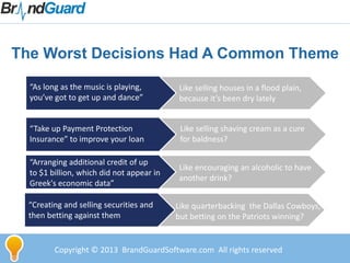Copyright © 2013 BrandGuardSoftware.com All rights reserved
The Worst Decisions Had A Common Theme
“As long as the music is playing,
you’ve got to get up and dance”
Like selling houses in a flood plain,
because it’s been dry lately
“Take up Payment Protection
Insurance” to improve your loan
“Arranging additional credit of up
to $1 billion, which did not appear in
Greek's economic data”
“Creating and selling securities and
then betting against them
Like selling shaving cream as a cure
for baldness?
Like encouraging an alcoholic to have
another drink?
Like quarterbacking the Dallas Cowboys,
but betting on the Patriots winning?
 