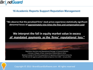 Copyright © 2013 BrandGuardSoftware.com All rights reserved
16 Academic Reports Support Reputation Management
“We observe that the penalized firms’ stock prices experience statistically significant
abnormal losses of approximately nine times the fines and compensation paid
We interpret the fall in equity market value in excess
of mandated payments as the firms’ reputational loss ”
Regulatory Sanctions and Reputational Damage in Financial Markets
J Armour, C Mayer, A Polo, University of Oxford (March 2011)
Based on sample of the entire population of regulatory enforcement actions by
the FSA and LSE against publicly-traded companies from 2001 – January 2011
 