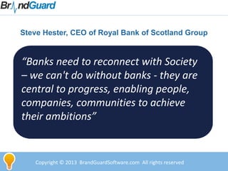 Steve Hester, CEO of Royal Bank of Scotland Group
Copyright © 2013 BrandGuardSoftware.com All rights reserved
“Banks need to reconnect with Society
– we can't do without banks - they are
central to progress, enabling people,
companies, communities to achieve
their ambitions”
 