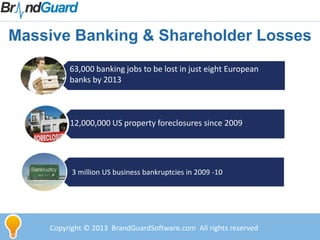 Massive Banking & Shareholder Losses
63,000 banking jobs to be lost in just eight European
banks by 2013
12,000,000 US property foreclosures since 2009
3 million US business bankruptcies in 2009 -10
Copyright © 2013 BrandGuardSoftware.com All rights reserved
 