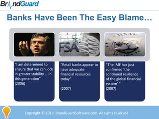 Banks Have Been The Easy Blame…
“I am determined to
ensure that we can lock
in greater stability … in
this generation”
(2006)
“The IMF has just
confirmed ‘the
continued resilience
of the global financial
system’ ”
(2007)
“Retail banks appear to
have adequate
financial resources
today”
(2007)
Copyright © 2013 BrandGuardSoftware.com All rights reserved
 