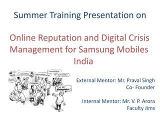 Summer Training Presentation on

Online Reputation and Digital Crisis
Management for Samsung Mobiles
               India
                 External Mentor: Mr. Praval Singh
                                      Co- Founder

                   Internal Mentor: Mr. V. P. Arora
                                     Faculty Jims
 