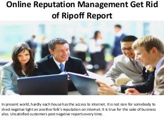 Online Reputation Management Get Rid
of Ripoff Report
In present world, hardly each house has the access to internet. It is not rare for somebody to
shed negative light on another folk’s reputation on internet. It is true for the sake of business
also. Unsatisfied customers post negative reports every time.
 