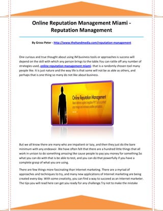 Online Reputation Management Miami -
                 Reputation Management
______________________________________________________________________________

         By Gross Peter - http://www.thehandmedia.com/reputation-management



One curious and true thought about using IM business tools or approaches is success will
depend on the skill with which any person brings to the table.You can rattle off any number of
strategies used, online reputation management miami- that is a randomly chosen tool many
people like. It is just nature and the way life is that some will not be as able as others, and
perhaps that is one thing so many do not like about business.




But we all know there are many who are impatient or lazy, and then they just do the bare
minimum with any endeavor. We have often felt that there are a hundred little things that all
work in unison to do something amazing like cause people to pay you money for something.So
what you can do with that is be able to test, and you can do that powerfully if you have a
complete grasp of what you are using.

There are few things more fascinating than Internet marketing. There are a myriad of
approaches and techniques to try, and many new applications of Internet marketing are being
created every day. With some creativity, you can find a way to succeed as an Internet marketer.
The tips you will read here can get you ready for any challenge.Try not to make the mistake
 