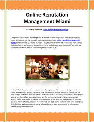 Online Reputation
                  Management Miami
_____________________________________________________________________________________

                     By Troelsen Roberson - http://www.thehandmedia.com



One particular evolution in marketing to the IM niche is so many people want absolutely everything
spoon fed to them, and that can really present problems at times. online reputation management
miami can be intimidating for a lot of people if they have never done it in their business, and it cannot
be learned quickly and executed with authority.You or anybody else can get in trouble if you try to use
that in your marketing without fully knowing what to expect or do.




In fact, today's discussion will be on topics that will not give you all the necessary background about
them. When you think about it, those who allow themselves to become stagnant in business are the
ones who get left behind. If you do not have a lot of experience, set up all you do with your marketing so
you can see the results in some quantitative way.Are you looking to target a larger consumer base
without paying a fortune? If so, internet marketing might be just what you are looking for. It gives you
access to millions of computer users. Your online ads can reach a large customer base, while costing you
little. Continue reading through the article below and you can learn new methods for utilizing your
Internet as a profitable medium.
 