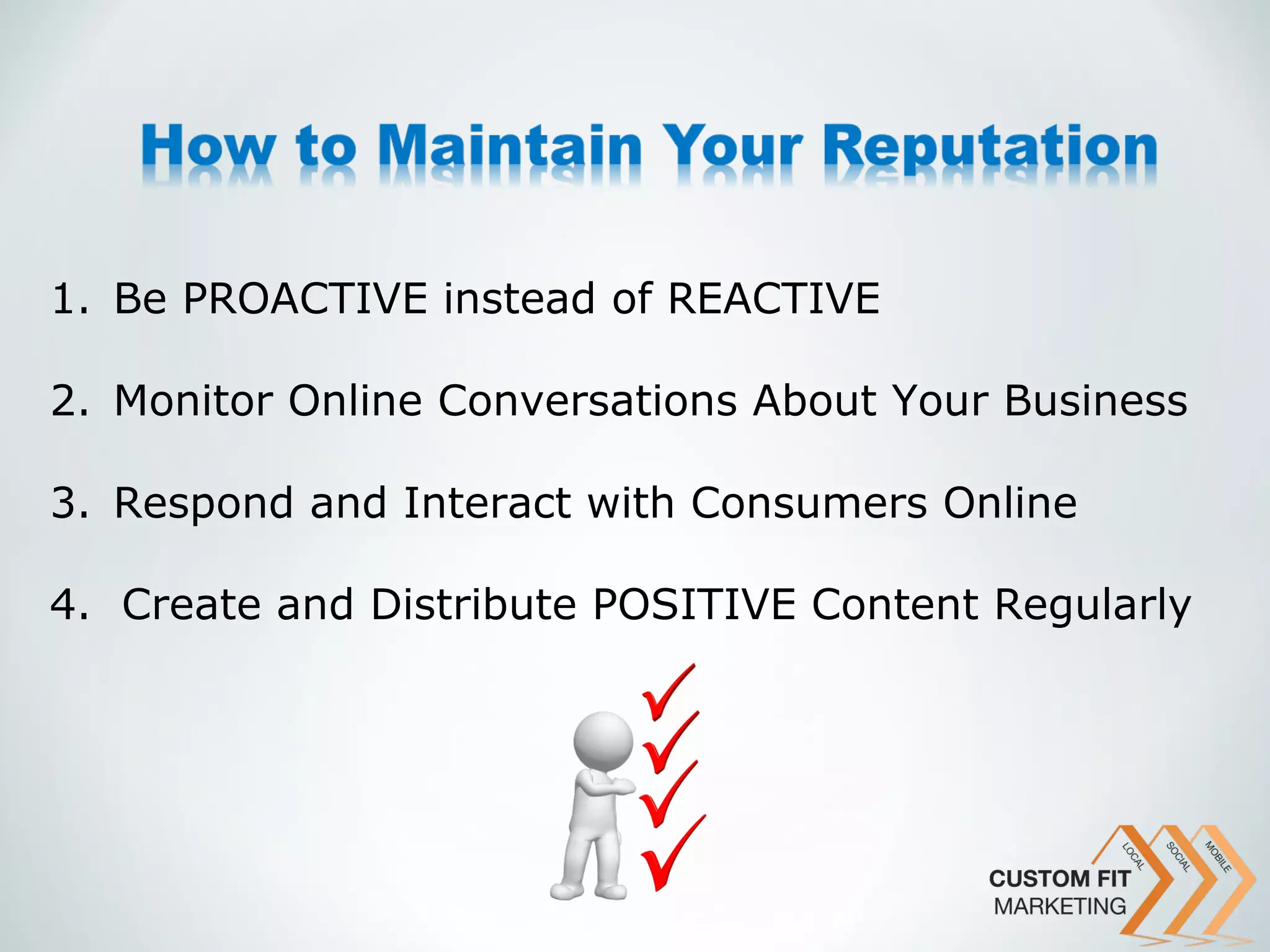 1. Be PROACTIVE instead of REACTIVE

2. Monitor Online Conversations About Your Business

3. Respond and Interact with Consumers Online

4. Create and Distribute POSITIVE Content Regularly
 