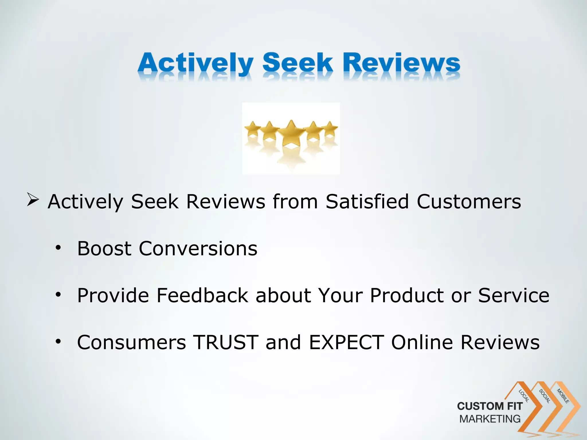  Actively Seek Reviews from Satisfied Customers

  • Boost Conversions

  • Provide Feedback about Your Product or Service

  • Consumers TRUST and EXPECT Online Reviews
 