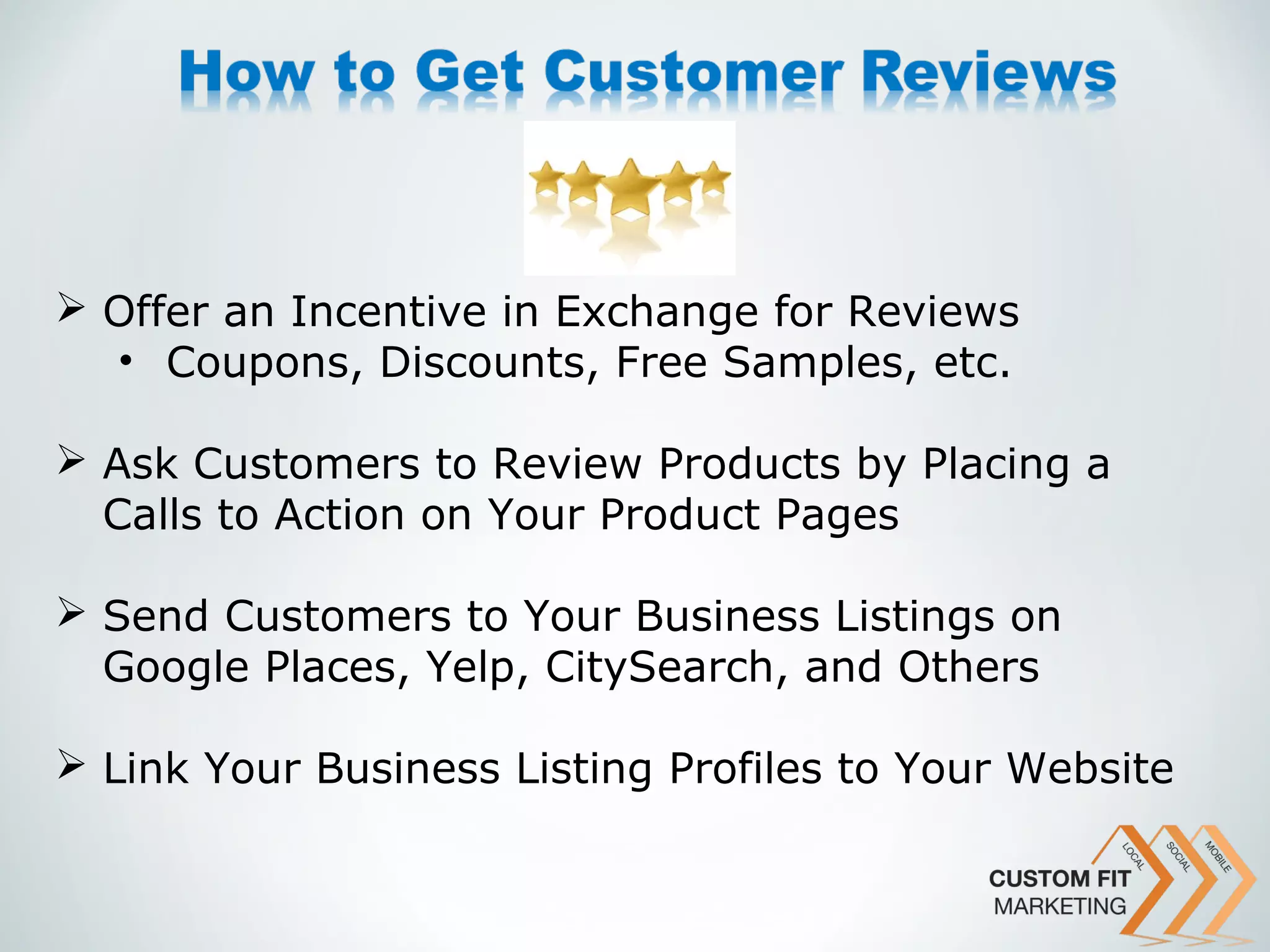  Offer an Incentive in Exchange for Reviews
  • Coupons, Discounts, Free Samples, etc.

 Ask Customers to Review Products by Placing a
  Calls to Action on Your Product Pages

 Send Customers to Your Business Listings on
  Google Places, Yelp, CitySearch, and Others

 Link Your Business Listing Profiles to Your Website
 