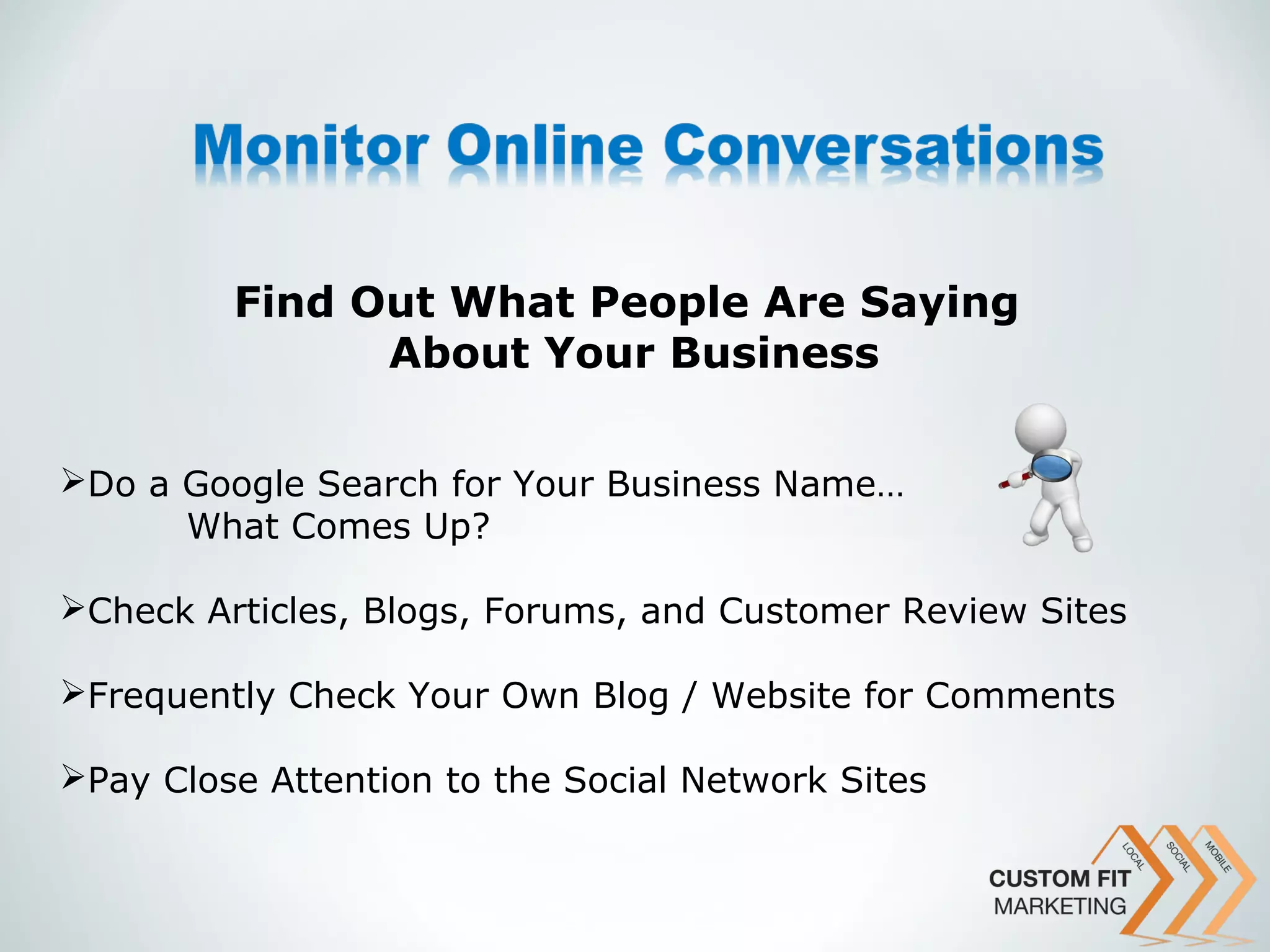 Find Out What People Are Saying
               About Your Business

Do a Google Search for Your Business Name…
      What Comes Up?

Check Articles, Blogs, Forums, and Customer Review Sites

Frequently Check Your Own Blog / Website for Comments

Pay Close Attention to the Social Network Sites
 