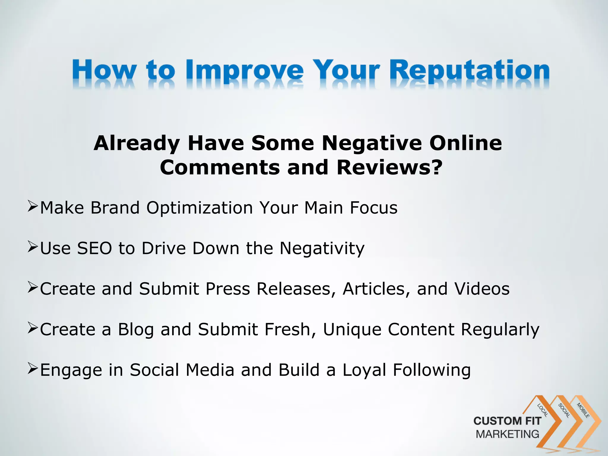 Already Have Some Negative Online
            Comments and Reviews?
Make Brand Optimization Your Main Focus

Use SEO to Drive Down the Negativity

Create and Submit Press Releases, Articles, and Videos

Create a Blog and Submit Fresh, Unique Content Regularly

Engage in Social Media and Build a Loyal Following
 