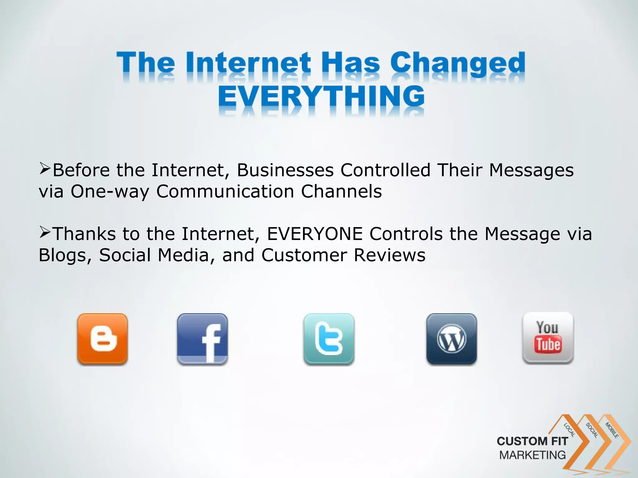 Before the Internet, Businesses Controlled Their Messages
via One-way Communication Channels

Thanks to the Internet, EVERYONE Controls the Message via
Blogs, Social Media, and Customer Reviews
 