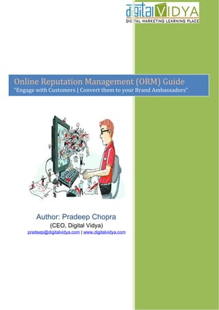 Online Reputation Management (ORM) Guide
“Engage with Customers | Convert them to your Brand Ambassadors”




        Author: Pradeep Chopra
               (CEO, Digital Vidya)
      pradeep@digitalvidya.com | www.digitalvidya.com
 