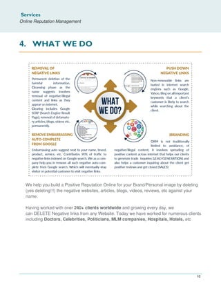Services
Online Reputation Management
10
4. WHAT WE DO
We help you build a Positive Reputation Online for your Brand/Personal image by deleting
(yes deleting!!!) the negative websites, articles, blogs, videos, reviews, etc against your
name.
Having worked with over 240+ clients worldwide and growing every day, we
can DELETE Negative links from any Website. Today we have worked for numerous clients
including Doctors, Celebrities, Politicians, MLM companies, Hospitals, Hotels, etc
 
