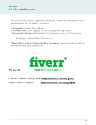 Services
Online Reputation Management
11
Our team consists of Social Engineers, Lawyers, SEO experts, etc. that help us solve a
variety of cases with the following techniques:
1. Push down Negative Search Result
2. De-Index links so that Negative Link will not appear in Google search
3. Permanently Delete the Negative link from the website using our 7 Step strategy
We help you build your Client's Trust in you!
"There's Never a Second Chance for First Impression", so order our Gig & make that
first impression Positive & Powerful !!!
We are on
Look for us at Fiverr: ORM_GURUS ( https://www.fiverr.com/orm_gurus )
Order our Services at fiverr : https://www.fiverr.com/share/gvxQvW
 