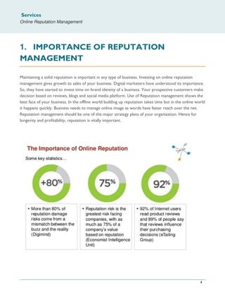 Services
Online Reputation Management
4
1. IMPORTANCE OF REPUTATION
MANAGEMENT
Maintaining a solid reputation is important in any type of business. Investing on online reputation
management gives growth to sales of your business. Digital marketers have understood its importance.
So, they have started to invest time on brand identity of a business. Your prospective customers make
decision based on reviews, blogs and social media platform. Use of Reputation management shows the
best face of your business. In the offline world building up reputation takes time but in the online world
it happens quickly. Business needs to manage online image as words have faster reach over the net.
Reputation management should be one of the major strategy plans of your organization. Hence for
longevity and profitability, reputation is vitally important.
 