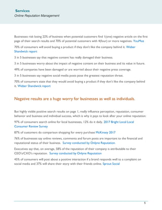 Services
Online Reputation Management
5
Businesses risk losing 22% of business when potential customers find 1(one) negative article on the first
page of their search results and 70% of potential customers with 4(four) or more negatives. YouMoz
70% of consumers will avoid buying a product if they don’t like the company behind it. Weber
Shandwick report
3 in 5 businesses say that negative content has really damaged their business.
3 in 5 businesses worry about the impact of negative content on their business and its value in future.
49% of companies have been damaged or are worried about their negative press coverage.
3 in 5 businesses say negative social media posts pose the greatest reputation threat.
70% of consumers state that they would avoid buying a product if they don’t like the company behind
it. Weber Shandwick report
Negative results are a huge worry for businesses as well as individuals.
But highly visible positive search results on page 1, really influence perception, reputation, consumer
behavior and business and individual success, which is why it pays to look after your online reputation:
97% of consumers search online for local businesses, 12% do it daily. 2017 Bright Local Local
Consumer Review Survey
87% of customers do comparison shopping for every purchase McKinsey 2017
76% of businesses say online reviews, comments and forum posts are important to the financial and
reputational status of their business. Survey conducted by Onlyne Reputation.
Executives say that, on average, 58% of the reputation of their company is attributable to their
CEO’s/CXO’s reputation. Survey conducted by Onlyne Reputation
45% of consumers will post about a positive interaction if a brand responds well to a complaint on
social media and 37% will share their story with their friends online. Sprout Social
 