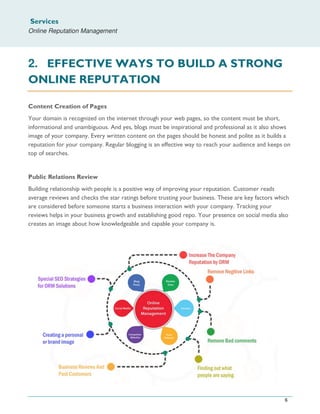 Services
Online Reputation Management
6
2. EFFECTIVE WAYS TO BUILD A STRONG
ONLINE REPUTATION
Content Creation of Pages
Your domain is recognized on the internet through your web pages, so the content must be short,
informational and unambiguous. And yes, blogs must be inspirational and professional as it also shows
image of your company. Every written content on the pages should be honest and polite as it builds a
reputation for your company. Regular blogging is an effective way to reach your audience and keeps on
top of searches.
Public Relations Review
Building relationship with people is a positive way of improving your reputation. Customer reads
average reviews and checks the star ratings before trusting your business. These are key factors which
are considered before someone starts a business interaction with your company. Tracking your
reviews helps in your business growth and establishing good repo. Your presence on social media also
creates an image about how knowledgeable and capable your company is.
 