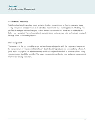 Services
Online Reputation Management
7
Social Media Presence
Social media channel is a unique opportunity to develop reputation and further increase your sales.
Today everyone is on social media as it is the best medium and trust-building platform. Updating your
profiles on a regular basis and replying to your audience comments in a polite way is necessary as it
helps your reputation. Hence, Reputation is something that business must build and maintain constantly
through active social media presence.
Be Transparent
Transparency is the key to build a strong and everlasting relationship with the customers. In order to
be transparent, it is very essential to tell every detail about the products and services being offered. A
good ‘about us’ page on the website can help you a lot. Proper information of business address along
with contact no should be provided. We create content which will make your website transparent and
trustworthy among customers.
 
