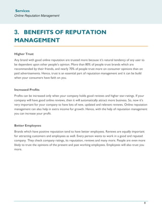 Services
Online Reputation Management
8
3. BENEFITS OF REPUTATION
MANAGEMENT
Higher Trust
Any brand with good online reputation are trusted more because it’s natural tendency of any user to
be dependent upon other people’s opinion. More than 80% of people trust brands which are
recommended by their friends, and nearly 70% of people trust more on consumer opinions than on
paid advertisements. Hence, trust is an essential part of reputation management and it can be build
when your consumers have faith on you.
Increased Profits
Profits can be increased only when your company holds good reviews and higher star-ratings. If your
company will have good online reviews, then it will automatically attract more business. So, now it’s
very important for your company to have lots of new, updated and relevant reviews. Online reputation
management can also help in extra income for growth. Hence, with the help of reputation management
you can increase your profit.
Better Employees
Brands which have positive reputation tend to have better employees. Reviews are equally important
for attracting customers and employees as well. Every person wants to work in a good and reputed
company. They check company ratings, its reputation, reviews and many more. People are even more
likely to trust the opinions of the present and past working employees. Employees will also trust you
more.
 