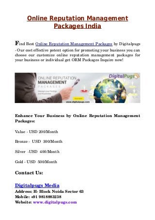 Online Reputation Management
Packages India
Find Best Online Reputation Management Packages by Digitalpugs
­ Our cost effective potent option for promoting your business you can
choose our customize online reputation management packages for
your business or individual get ORM Packages Inquire now!
Enhance Your Business by Online Reputation Management
Packages:
Value ­ USD 200/Month
Bronze ­  USD  300/Month
Silver  ­USD  400/Month
Gold ­ USD  500/Month
Contact Us:
Digitalpugs Media
Address: H­ Block Noida Sector 63
Mobile: +91 9818883238
Website: www.digitalpugs.com
 