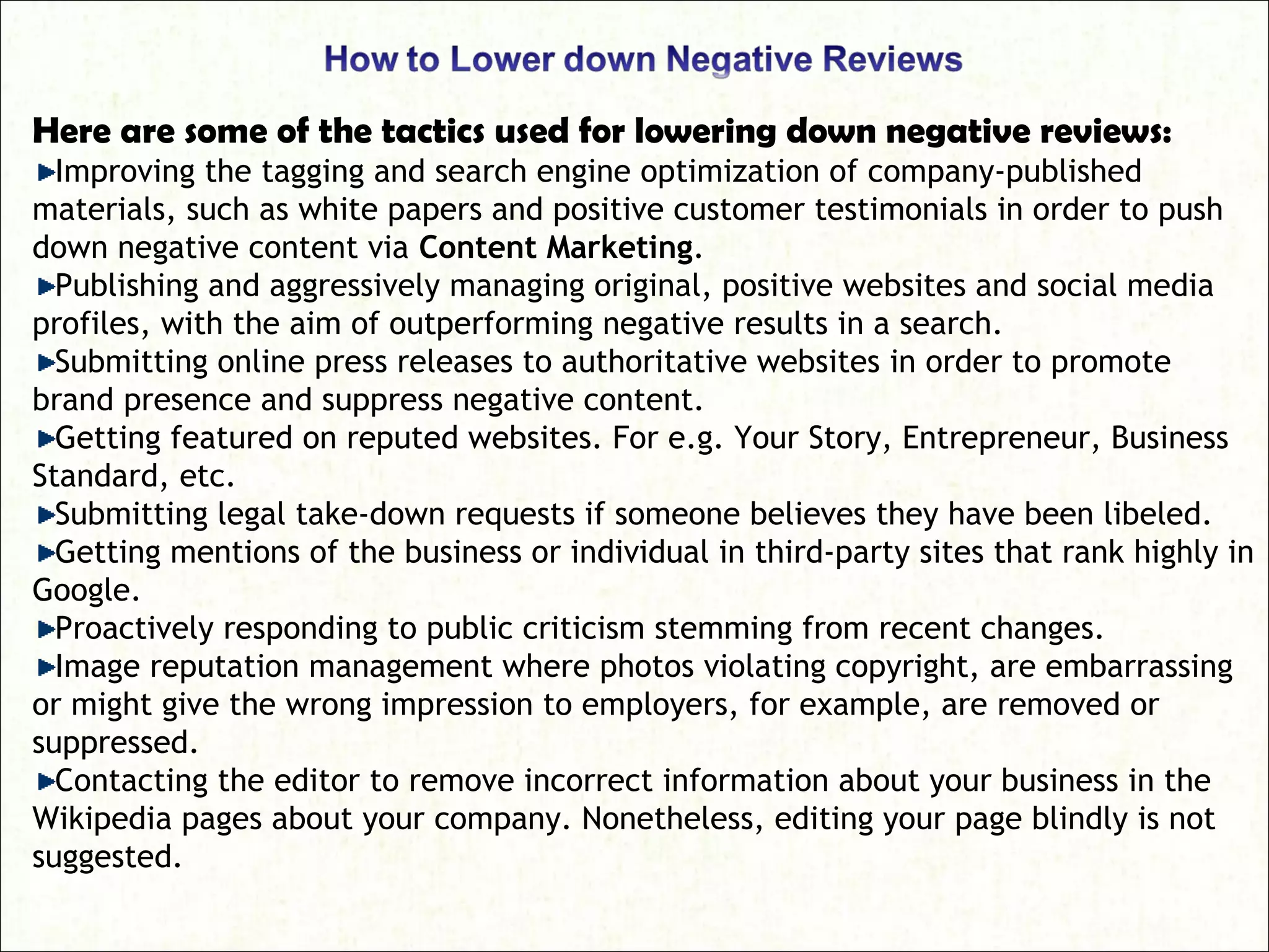 Here are some of the tactics used for lowering down negative reviews:
Improving the tagging and search engine optimization of company-published
materials, such as white papers and positive customer testimonials in order to push
down negative content via Content Marketing.
Publishing and aggressively managing original, positive websites and social media
profiles, with the aim of outperforming negative results in a search.
Submitting online press releases to authoritative websites in order to promote
brand presence and suppress negative content.
Getting featured on reputed websites. For e.g. Your Story, Entrepreneur, Business
Standard, etc.
Submitting legal take-down requests if someone believes they have been libeled.
Getting mentions of the business or individual in third-party sites that rank highly in
Google.
Proactively responding to public criticism stemming from recent changes.
Image reputation management where photos violating copyright, are embarrassing
or might give the wrong impression to employers, for example, are removed or
suppressed.
Contacting the editor to remove incorrect information about your business in the
Wikipedia pages about your company. Nonetheless, editing your page blindly is not
suggested.
 