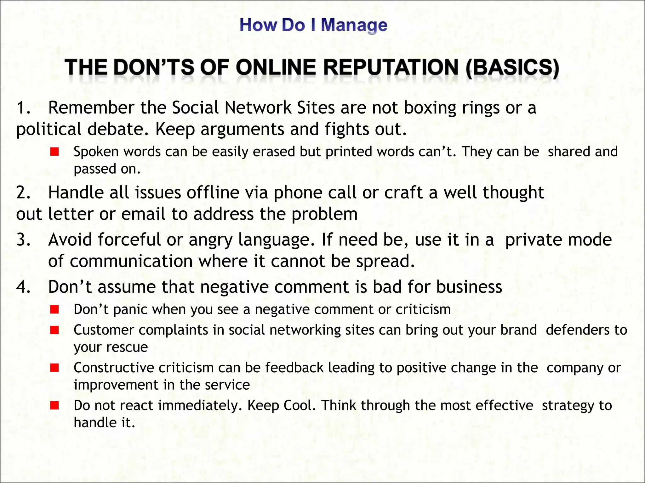 1. Remember the Social Network Sites are not boxing rings or a
political debate. Keep arguments and fights out.
Spoken words can be easily erased but printed words can’t. They can be shared and
passed on.
2. Handle all issues offline via phone call or craft a well thought
out letter or email to address the problem
3. Avoid forceful or angry language. If need be, use it in a private mode
of communication where it cannot be spread.
4. Don’t assume that negative comment is bad for business
Don’t panic when you see a negative comment or criticism
Customer complaints in social networking sites can bring out your brand defenders to
your rescue
Constructive criticism can be feedback leading to positive change in the company or
improvement in the service
Do not react immediately. Keep Cool. Think through the most effective strategy to
handle it.
 