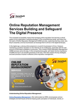Online Reputation Management
Services Building and Safeguard
The Digital Presence
This increased accessibility means that managing online reputation has become a critical
aspect of any organisation marketing strategy. In this comprehensive guide, we'll delve into
the realm of Online Reputation Management (ORM) services, exploring what they entail, why
they're essential, and how businesses can leverage them to thrive in the digital landscape.
In the digital age, a strong online presence is crucial for businesses to thrive. However,
maintaining a positive reputation on the internet can be challenging, especially with the vast
amount of information available to consumers. This is where Online Reputation Management
(ORM) services come into play. In this comprehensive guide, we'll delve into the importance
of ORM and how it can benefit businesses of all sizes. We'll also explore the key strategies
and best practices involved in effective online reputation management.
Understanding Online Reputation Management:
Online Reputation Management, often abbreviated as ORM, encompasses various
strategies and techniques aimed at shaping public perception of individuals, brands, or
 